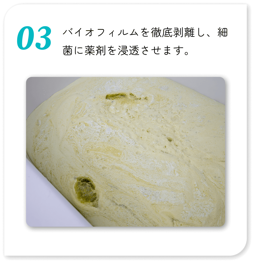 バイオフィルムを徹底剥離し、細菌に薬剤を浸透させます。