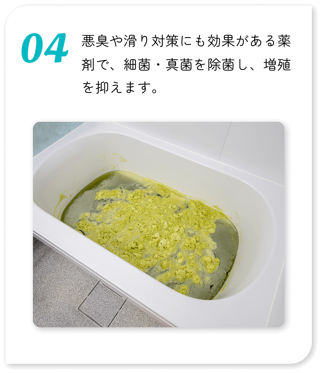 悪臭や滑り対策にも効果がある薬剤で、細菌・真菌を除菌し、増殖を抑えます。