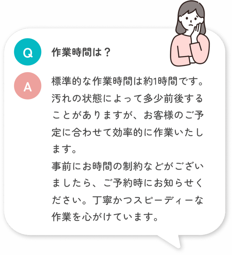 作業時間は？ 標準的な作業時間は約1時間です。汚れの状態によって多少前後することがありますが、お客様のご予定に合わせて効率的に作業いたします。 事前にお時間の制約などがございましたら、ご予約時にお知らせください。丁寧かつスピーディーな作業を心がけています。