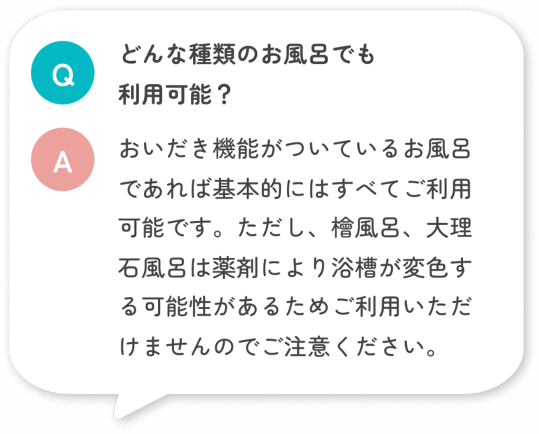 どんな種類のお風呂でも 利用可能？ おいだき機能がついているお風呂であれば基本的にはすべてご利用可能です。ただし、檜風呂、大理石風呂は薬剤により浴槽が変色する可能性があるためご利用いただけませんのでご注意ください。