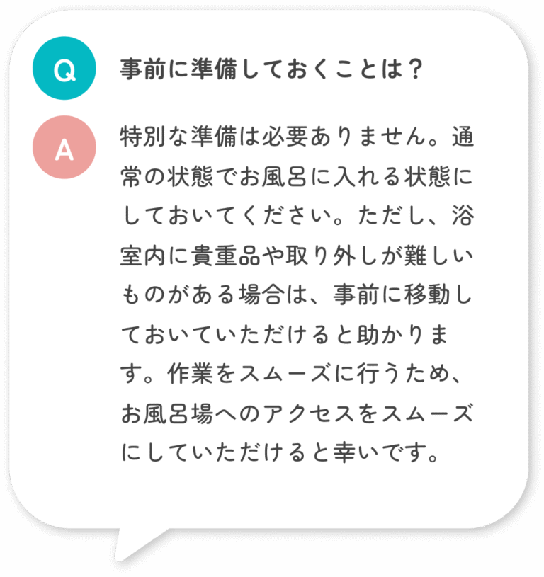 事前に準備しておくことは？ 特別な準備は必要ありません。通常の状態でお風呂に入れる状態にしておいてください。ただし、浴室内に貴重品や取り外しが難しいものがある場合は、事前に移動しておいていただけると助かります。作業をスムーズに行うため、お風呂場へのアクセスをスムーズにしていただけると幸いです。