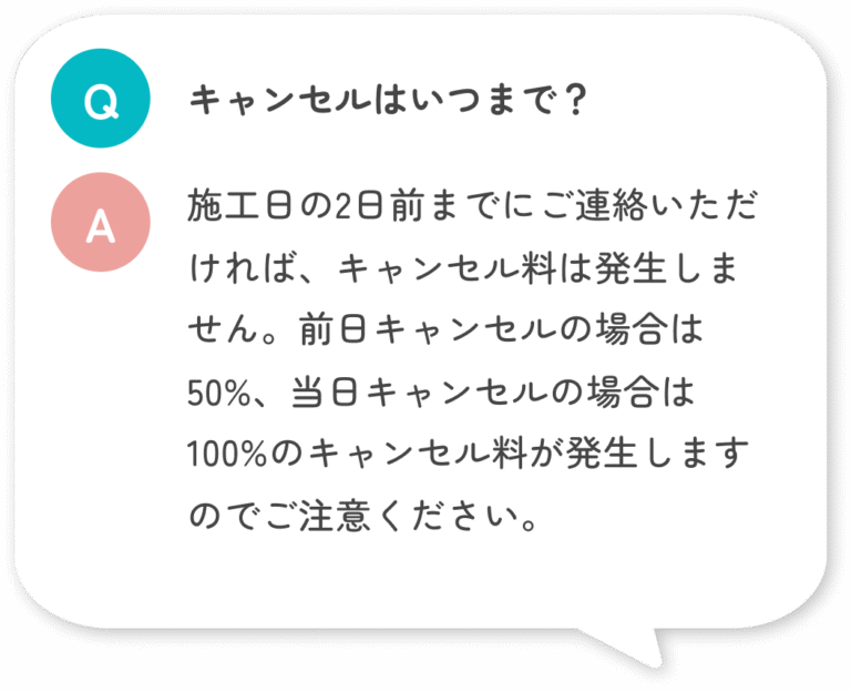 キャンセルはいつまで？ 施工日の2日前までにご連絡いただければ、キャンセル料は発生しません。前日キャンセルの場合は50%、当日キャンセルの場合は100%のキャンセル料が発生しますのでご注意ください。