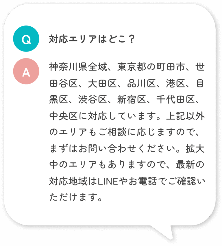 対応エリアはどこ？ 神奈川県全域、東京都の町田市、世田谷区、大田区、品川区、港区、目黒区、渋谷区、新宿区、千代田区、中央区に対応しています。上記以外のエリアもご相談に応じますので、まずはお問い合わせください。拡大中のエリアもありますので、最新の対応地域はLINEやお電話でご確認いただけます。