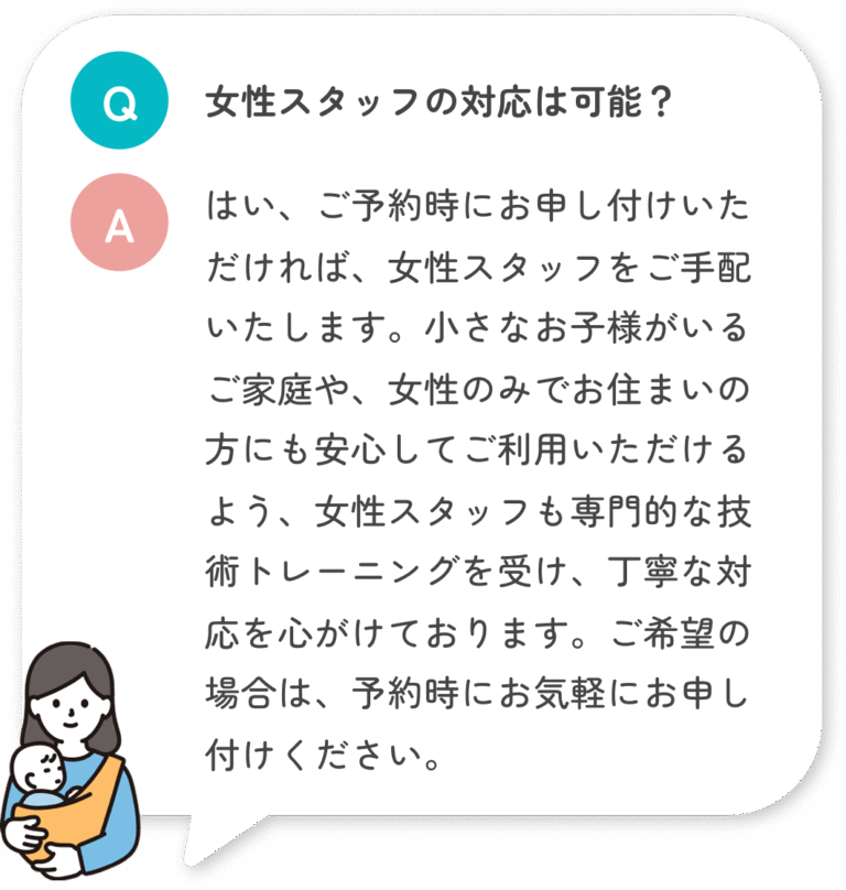 女性スタッフの対応は可能？ はい、ご予約時にお申し付けいただければ、女性スタッフをご手配いたします。小さなお子様がいるご家庭や、女性のみでお住まいの方にも安心してご利用いただけるよう、女性スタッフも専門的な技術トレーニングを受け、丁寧な対応を心がけております。ご希望の場合は、予約時にお気軽にお申し付けください。
